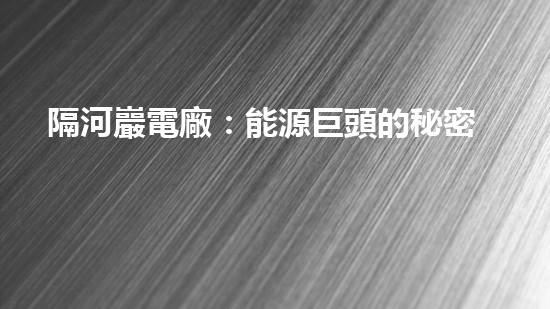 隔河巖電廠：能源巨頭的秘密基地，究竟隱藏著什么？